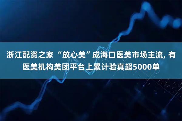 浙江配资之家 “放心美”成海口医美市场主流, 有医美机构美团平台上累计验真超5000单