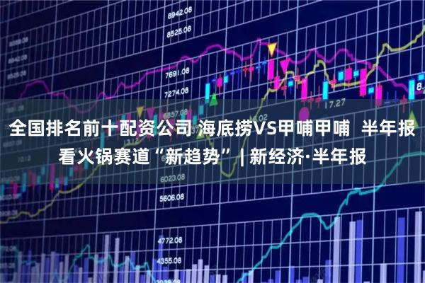 全国排名前十配资公司 海底捞VS甲哺甲哺  半年报看火锅赛道“新趋势” | 新经济·半年报