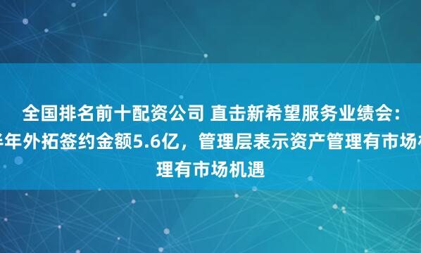 全国排名前十配资公司 直击新希望服务业绩会：上半年外拓签约金额5.6亿，管理层表示资产管理有市场机遇