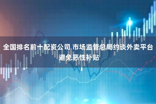 全国排名前十配资公司 市场监管总局约谈外卖平台 避免恶性补贴
