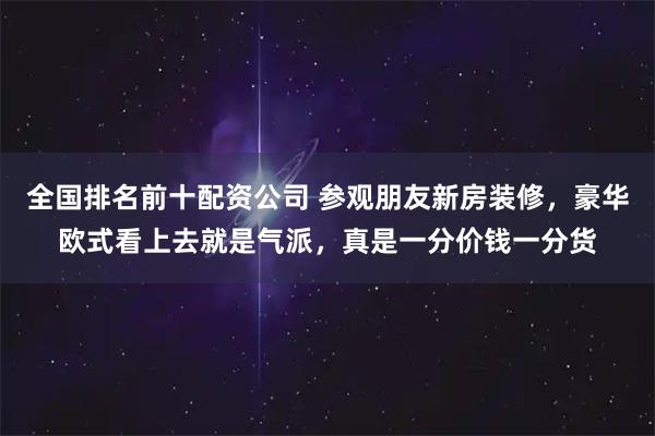 全国排名前十配资公司 参观朋友新房装修，豪华欧式看上去就是气派，真是一分价钱一分货