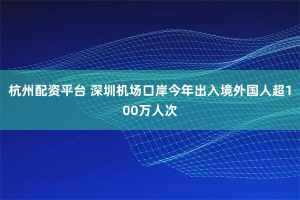 杭州配资平台 深圳机场口岸今年出入境外国人超100万人次