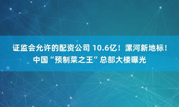 证监会允许的配资公司 10.6亿！漯河新地标！中国“预制菜之王”总部大楼曝光