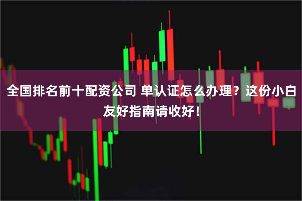 全国排名前十配资公司 单认证怎么办理？这份小白友好指南请收好！