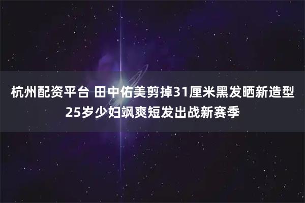 杭州配资平台 田中佑美剪掉31厘米黑发晒新造型25岁少妇飒爽短发出战新赛季