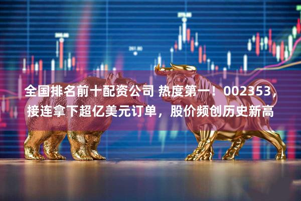 全国排名前十配资公司 热度第一！002353，接连拿下超亿美元订单，股价频创历史新高