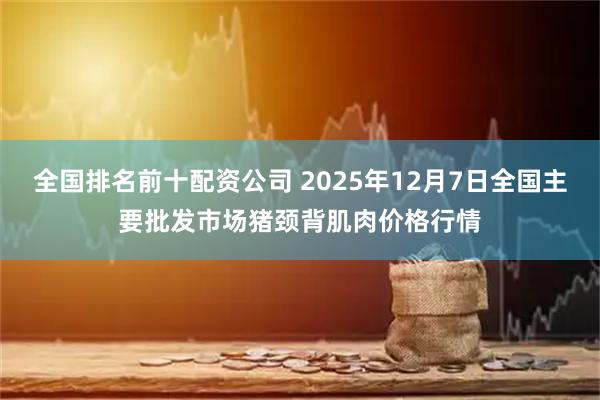 全国排名前十配资公司 2025年12月7日全国主要批发市场猪颈背肌肉价格行情
