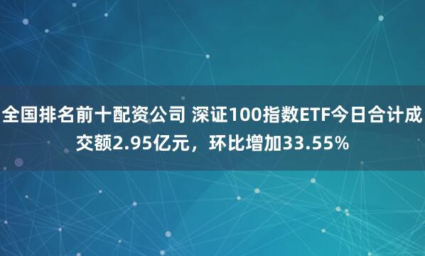 全国排名前十配资公司 深证100指数ETF今日合计成交额2.95亿元，环比增加33.55%