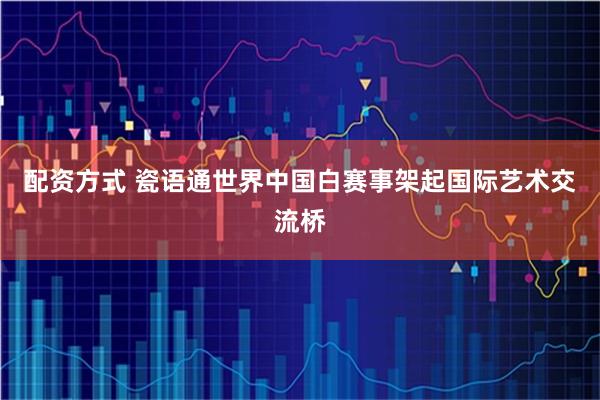 配资方式 瓷语通世界中国白赛事架起国际艺术交流桥