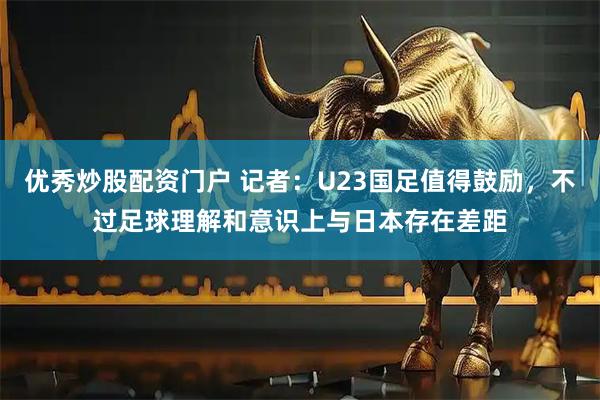 优秀炒股配资门户 记者：U23国足值得鼓励，不过足球理解和意识上与日本存在差距
