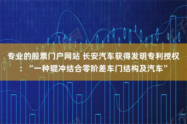 专业的股票门户网站 长安汽车获得发明专利授权：“一种辊冲结合零阶差车门结构及汽车”