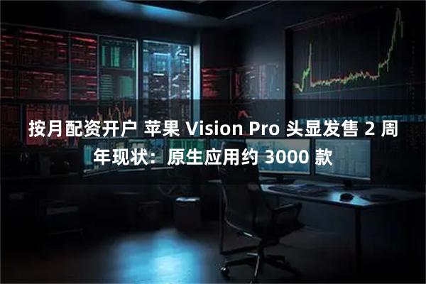 按月配资开户 苹果 Vision Pro 头显发售 2 周年现状：原生应用约 3000 款