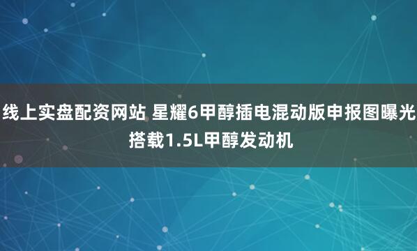 线上实盘配资网站 星耀6甲醇插电混动版申报图曝光 搭载1.5L甲醇发动机