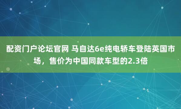 配资门户论坛官网 马自达6e纯电轿车登陆英国市场，售价为中国同款车型的2.3倍