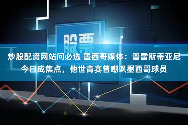 炒股配资网站问必选 墨西哥媒体：普雷斯蒂亚尼今日成焦点，他世青赛曾嘲讽墨西哥球员