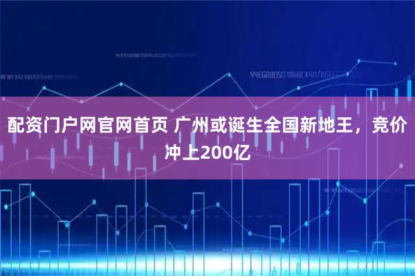 配资门户网官网首页 广州或诞生全国新地王，竞价冲上200亿
