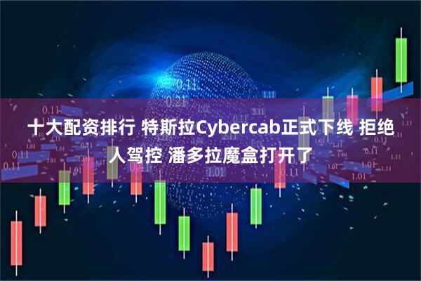 十大配资排行 特斯拉Cybercab正式下线 拒绝人驾控 潘多拉魔盒打开了