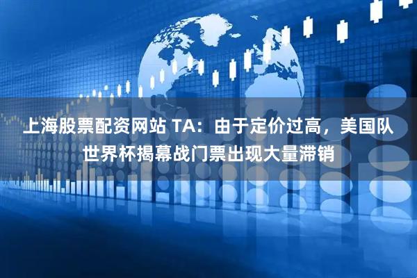 上海股票配资网站 TA：由于定价过高，美国队世界杯揭幕战门票出现大量滞销