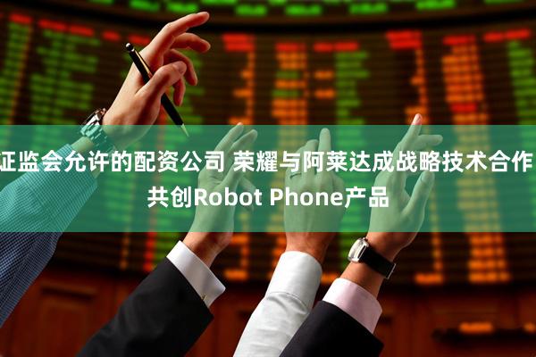证监会允许的配资公司 荣耀与阿莱达成战略技术合作，共创Robot Phone产品