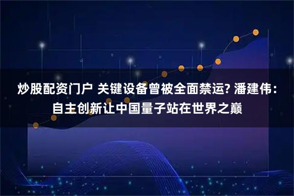 炒股配资门户 关键设备曾被全面禁运? 潘建伟：自主创新让中国量子站在世界之巅