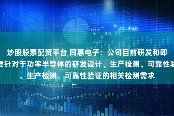 炒股股票配资平台 同惠电子：公司目前研发和即将推出的新产品主要针对于功率半导体的研发设计、生产检测、可靠性验证的相关检测需求