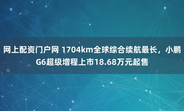 网上配资门户网 1704km全球综合续航最长，小鹏G6超级增程上市18.68万元起售