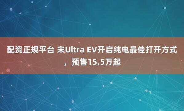 配资正规平台 宋Ultra EV开启纯电最佳打开方式，预售15.5万起