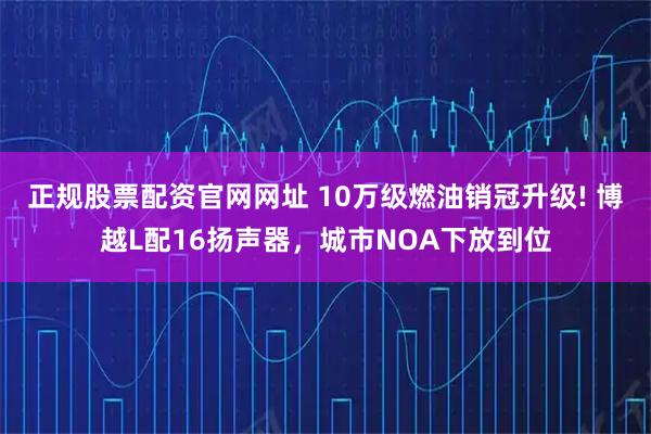 正规股票配资官网网址 10万级燃油销冠升级! 博越L配16扬声器，城市NOA下放到位
