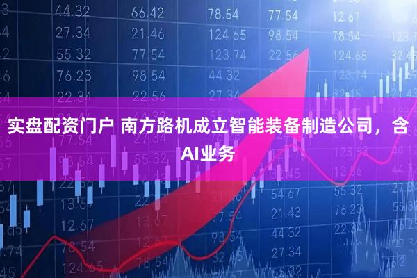 实盘配资门户 南方路机成立智能装备制造公司，含AI业务