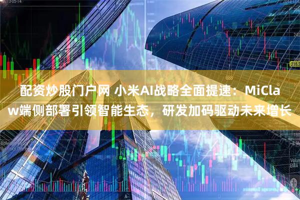 配资炒股门户网 小米AI战略全面提速：MiClaw端侧部署引领智能生态，研发加码驱动未来增长
