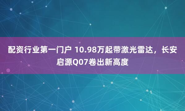 配资行业第一门户 10.98万起带激光雷达，长安启源Q07卷出新高度