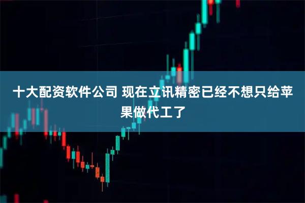 十大配资软件公司 现在立讯精密已经不想只给苹果做代工了