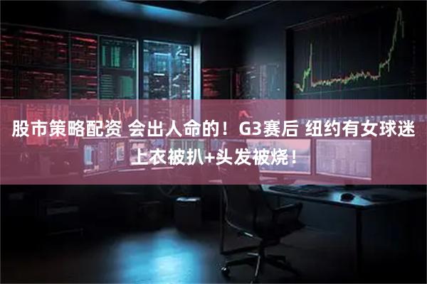 股市策略配资 会出人命的！G3赛后 纽约有女球迷上衣被扒+头发被烧！